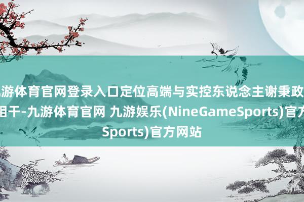 九游体育官网登录入口定位高端与实控东说念主谢秉政的阅历相干-九游体育官网 九游娱乐(NineGameSports)官方网站