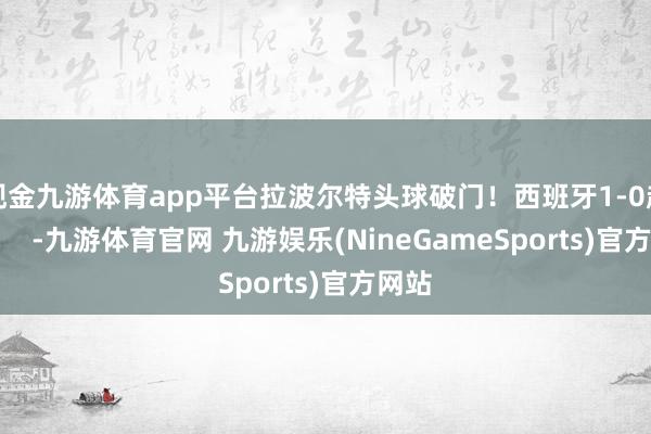 现金九游体育app平台拉波尔特头球破门！西班牙1-0超越！    -九游体育官网 九游娱乐(NineGameSports)官方网站