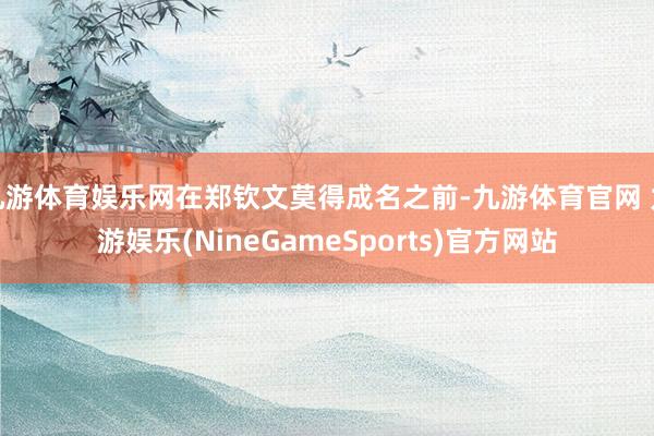 九游体育娱乐网在郑钦文莫得成名之前-九游体育官网 九游娱乐(NineGameSports)官方网站