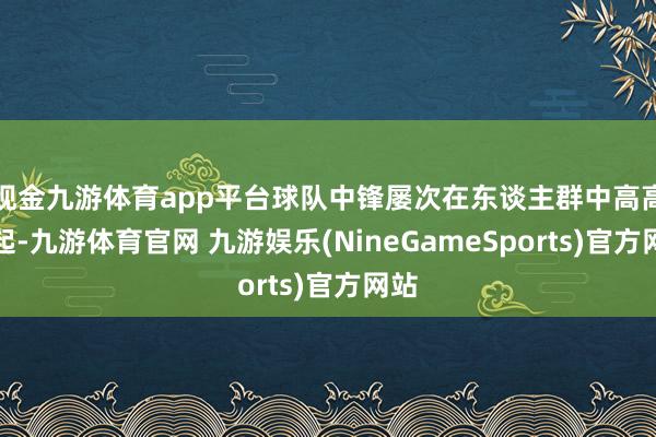 现金九游体育app平台球队中锋屡次在东谈主群中高高跃起-九游体育官网 九游娱乐(NineGameSports)官方网站