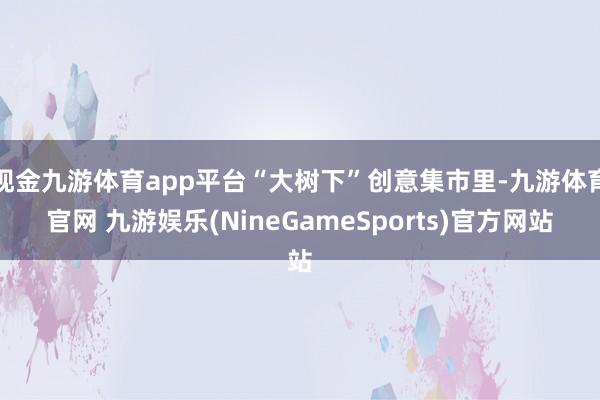 现金九游体育app平台“大树下”创意集市里-九游体育官网 九游娱乐(NineGameSports)官方网站