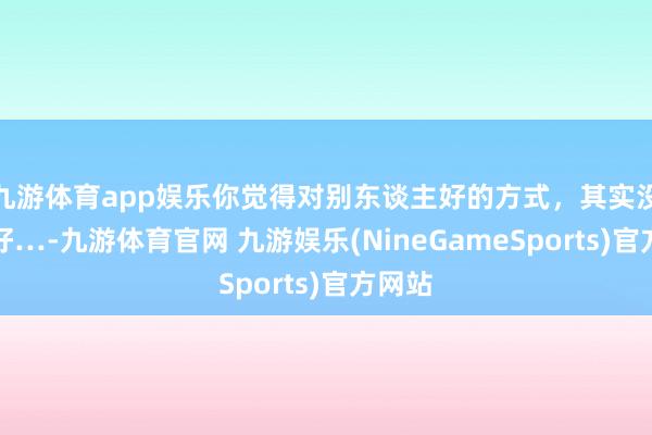 九游体育app娱乐你觉得对别东谈主好的方式，其实没那么好…-九游体育官网 九游娱乐(NineGameSports)官方网站