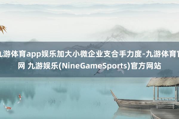 九游体育app娱乐加大小微企业支合手力度-九游体育官网 九游娱乐(NineGameSports)官方网站