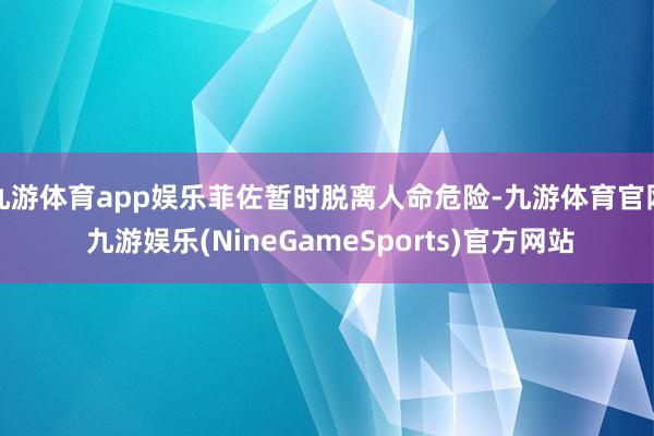 九游体育app娱乐菲佐暂时脱离人命危险-九游体育官网 九游娱乐(NineGameSports)官方网站