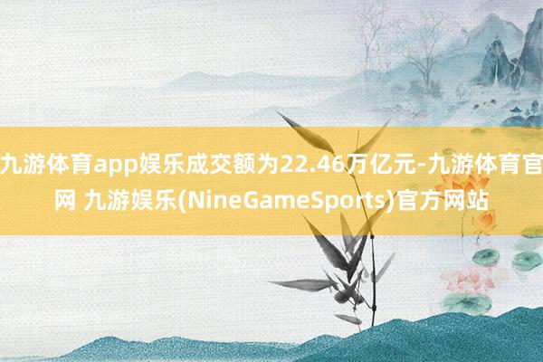 九游体育app娱乐成交额为22.46万亿元-九游体育官网 九游娱乐(NineGameSports)官方网站