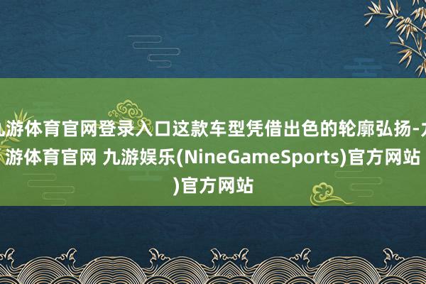 九游体育官网登录入口这款车型凭借出色的轮廓弘扬-九游体育官网 九游娱乐(NineGameSports)官方网站