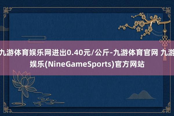 九游体育娱乐网进出0.40元/公斤-九游体育官网 九游娱乐(NineGameSports)官方网站