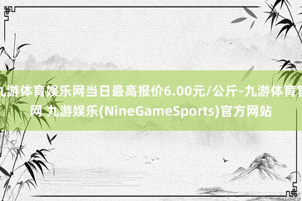 九游体育娱乐网当日最高报价6.00元/公斤-九游体育官网 九游娱乐(NineGameSports)官方网站