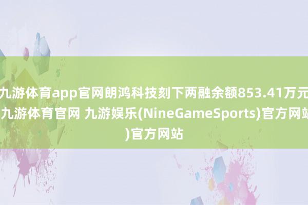 九游体育app官网朗鸿科技刻下两融余额853.41万元-九游体育官网 九游娱乐(NineGameSports)官方网站