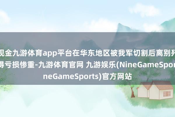 现金九游体育app平台在华东地区被我军切割后离别歼灭的顶住搞得亏损惨重-九游体育官网 九游娱乐(NineGameSports)官方网站