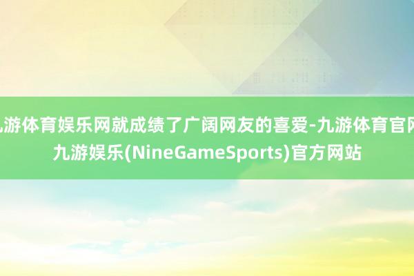 九游体育娱乐网就成绩了广阔网友的喜爱-九游体育官网 九游娱乐(NineGameSports)官方网站