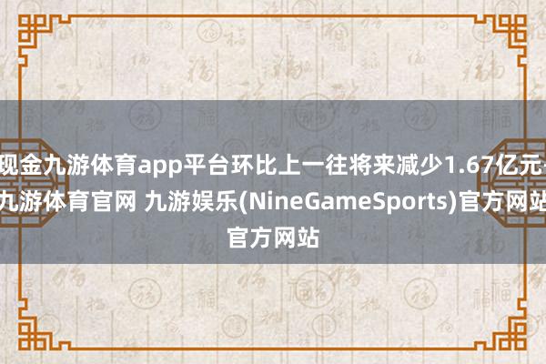 现金九游体育app平台环比上一往将来减少1.67亿元-九游体育官网 九游娱乐(NineGameSports)官方网站