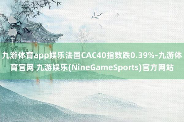 九游体育app娱乐法国CAC40指数跌0.39%-九游体育官网 九游娱乐(NineGameSports)官方网站