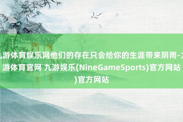 九游体育娱乐网他们的存在只会给你的生涯带来阴雨-九游体育官网 九游娱乐(NineGameSports)官方网站