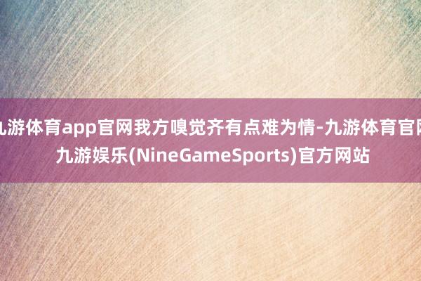 九游体育app官网我方嗅觉齐有点难为情-九游体育官网 九游娱乐(NineGameSports)官方网站