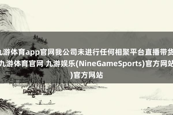 九游体育app官网我公司未进行任何相聚平台直播带货-九游体育官网 九游娱乐(NineGameSports)官方网站