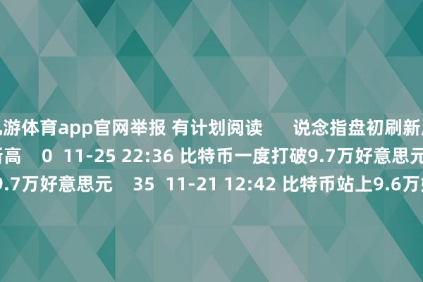 九游体育app官网举报 有计划阅读      说念指盘初刷新历史新高说念指盘初刷新历史新高    0  11-25 22:36 比特币一度打破9.7万好意思元比特币一度打破9.7万好意思元    35  11-21 12:42 比特币站上9.6万好意思元比特币站上9.6万好意思元    20  11-21 12:04 快讯快讯    0  11-20 03:33 澳大利亚S&P/ASX 200指数