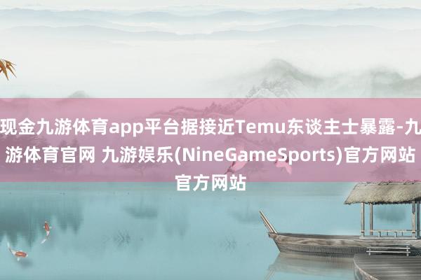 现金九游体育app平台据接近Temu东谈主士暴露-九游体育官网 九游娱乐(NineGameSports)官方网站