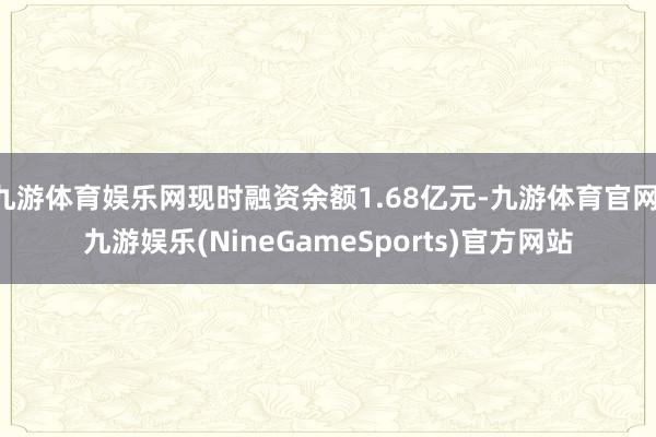 九游体育娱乐网现时融资余额1.68亿元-九游体育官网 九游娱乐(NineGameSports)官方网站