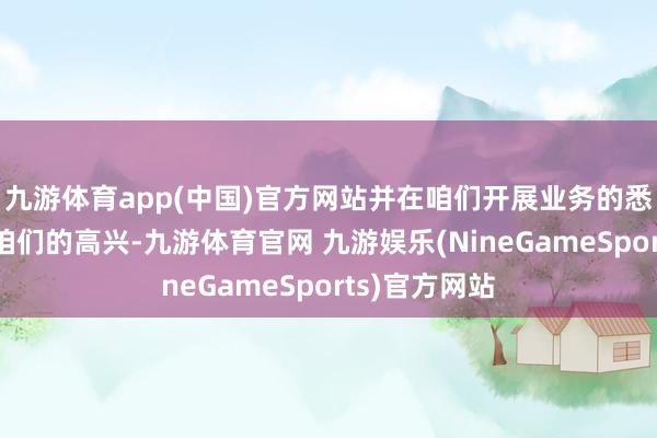 九游体育app(中国)官方网站并在咱们开展业务的悉数所在执行咱们的高兴-九游体育官网 九游娱乐(NineGameSports)官方网站