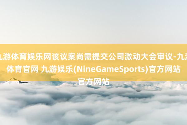 九游体育娱乐网该议案尚需提交公司激动大会审议-九游体育官网 九游娱乐(NineGameSports)官方网站