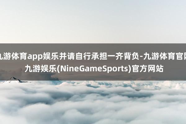 九游体育app娱乐并请自行承担一齐背负-九游体育官网 九游娱乐(NineGameSports)官方网站