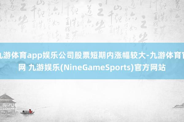 九游体育app娱乐公司股票短期内涨幅较大-九游体育官网 九游娱乐(NineGameSports)官方网站