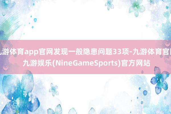 九游体育app官网发现一般隐患问题33项-九游体育官网 九游娱乐(NineGameSports)官方网站