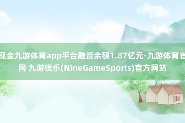 现金九游体育app平台融资余额1.87亿元-九游体育官网 九游娱乐(NineGameSports)官方网站