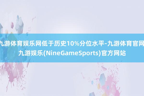 九游体育娱乐网低于历史10%分位水平-九游体育官网 九游娱乐(NineGameSports)官方网站