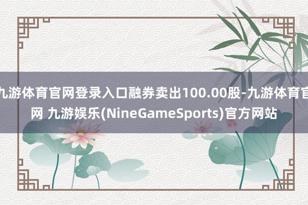 九游体育官网登录入口融券卖出100.00股-九游体育官网 九游娱乐(NineGameSports)官方网站