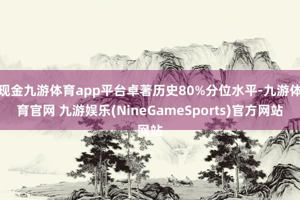 现金九游体育app平台卓著历史80%分位水平-九游体育官网 九游娱乐(NineGameSports)官方网站