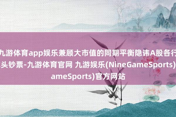 九游体育app娱乐兼顾大市值的同期平衡隐讳A股各行业中枢龙头钞票-九游体育官网 九游娱乐(NineGameSports)官方网站