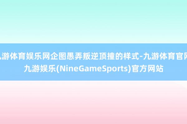 九游体育娱乐网企图愚弄叛逆顶撞的样式-九游体育官网 九游娱乐(NineGameSports)官方网站