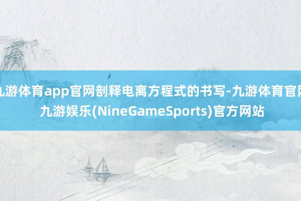 九游体育app官网剖释电离方程式的书写-九游体育官网 九游娱乐(NineGameSports)官方网站