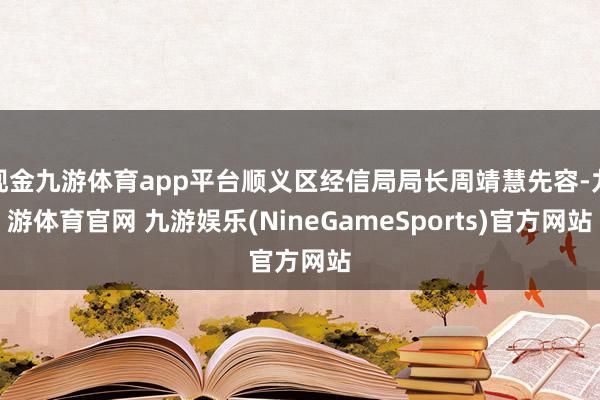 现金九游体育app平台顺义区经信局局长周靖慧先容-九游体育官网 九游娱乐(NineGameSports)官方网站