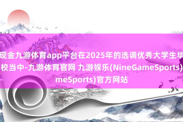 现金九游体育app平台在2025年的选调优秀大学生毕业生的高校当中-九游体育官网 九游娱乐(NineGameSports)官方网站