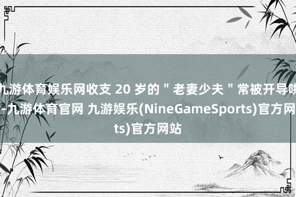 九游体育娱乐网收支 20 岁的＂老妻少夫＂常被开导哄笑-九游体育官网 九游娱乐(NineGameSports)官方网站