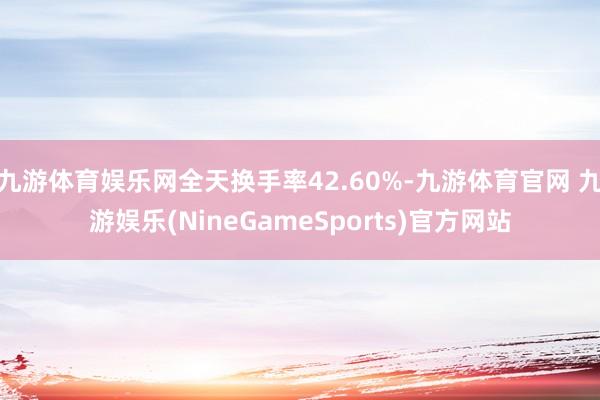 九游体育娱乐网全天换手率42.60%-九游体育官网 九游娱乐(NineGameSports)官方网站