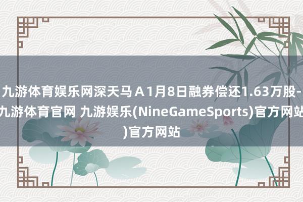 九游体育娱乐网深天马Ａ1月8日融券偿还1.63万股-九游体育官网 九游娱乐(NineGameSports)官方网站