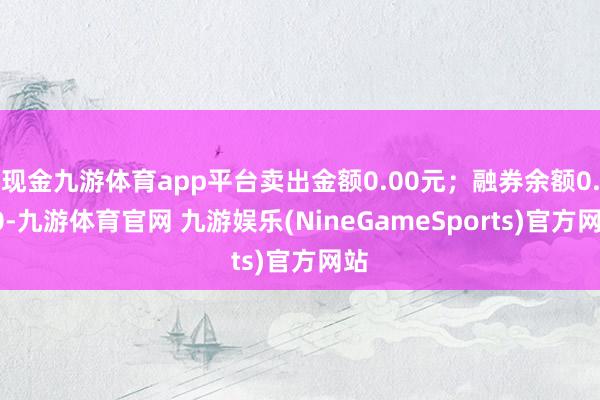 现金九游体育app平台卖出金额0.00元；融券余额0.00-九游体育官网 九游娱乐(NineGameSports)官方网站