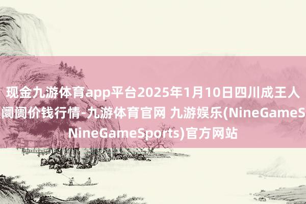 现金九游体育app平台2025年1月10日四川成王人农家具中心批发阛阓价钱行情-九游体育官网 九游娱乐(NineGameSports)官方网站