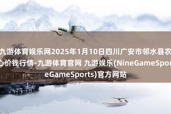 九游体育娱乐网2025年1月10日四川广安市邻水县农居品来去中心价钱行情-九游体育官网 九游娱乐(NineGameSports)官方网站