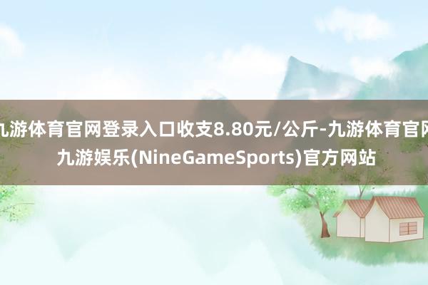 九游体育官网登录入口收支8.80元/公斤-九游体育官网 九游娱乐(NineGameSports)官方网站