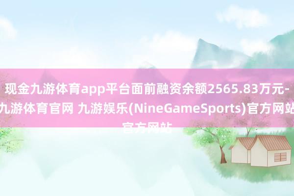 现金九游体育app平台面前融资余额2565.83万元-九游体育官网 九游娱乐(NineGameSports)官方网站