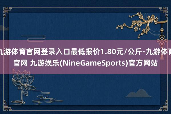 九游体育官网登录入口最低报价1.80元/公斤-九游体育官网 九游娱乐(NineGameSports)官方网站