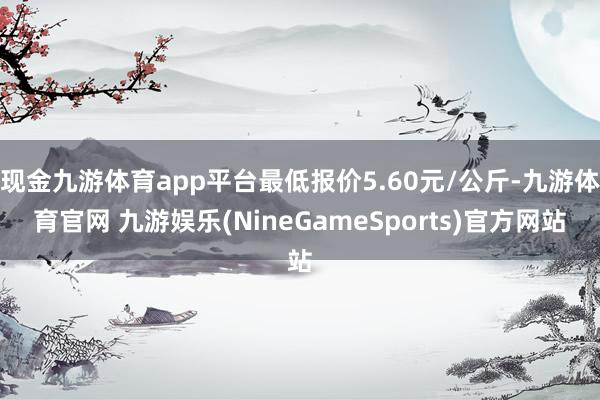 现金九游体育app平台最低报价5.60元/公斤-九游体育官网 九游娱乐(NineGameSports)官方网站