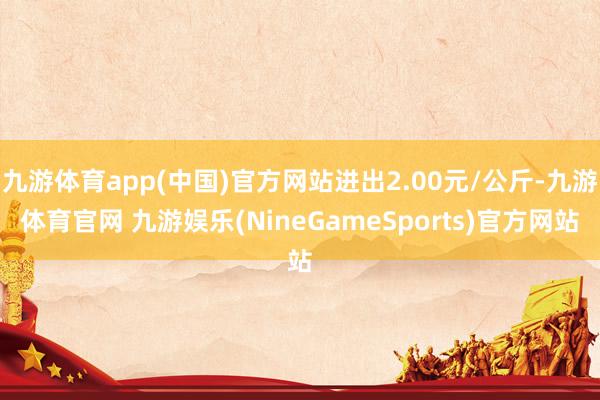 九游体育app(中国)官方网站进出2.00元/公斤-九游体育官网 九游娱乐(NineGameSports)官方网站