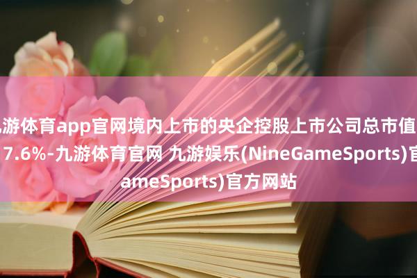 九游体育app官网境内上市的央企控股上市公司总市值同比增长17.6%-九游体育官网 九游娱乐(NineGameSports)官方网站