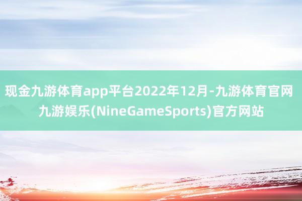 现金九游体育app平台　　2022年12月-九游体育官网 九游娱乐(NineGameSports)官方网站